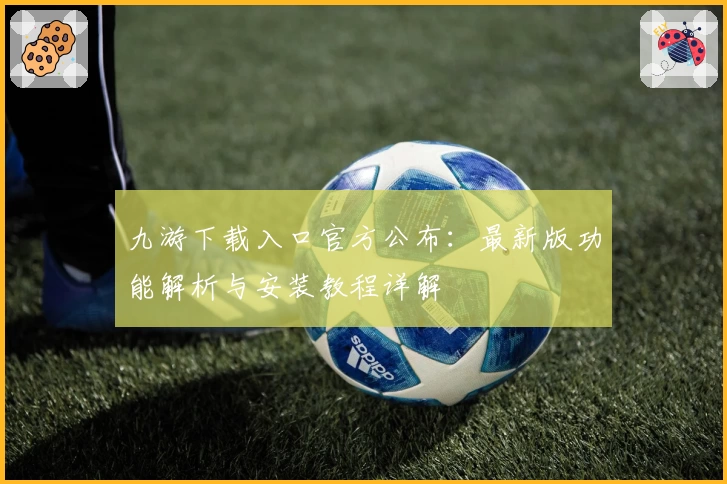 九游下载入口官方公布：最新版功能解析与安装教程详解