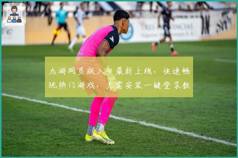 九游网页版入口最新上线,快速畅玩热门游戏,无需安装一键登录教程