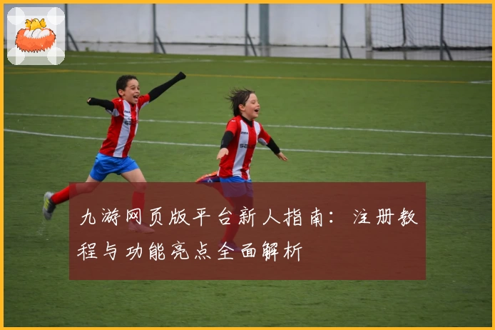 九游网页版平台新人指南：注册教程与功能亮点全面解析