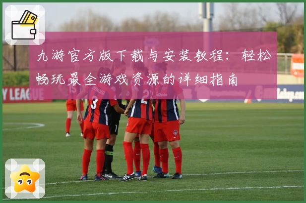 九游官方版下载与安装教程:轻松畅玩最全游戏资源的详细指南