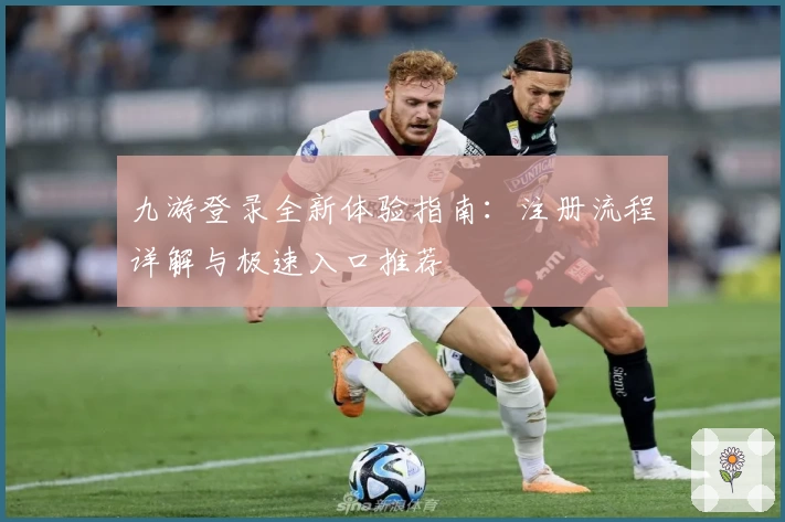 九游登录全新体验指南:注册流程详解与极速入口推荐