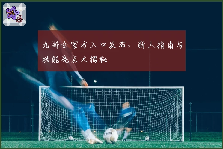 九游会官方入口发布,新人指南与功能亮点大揭秘