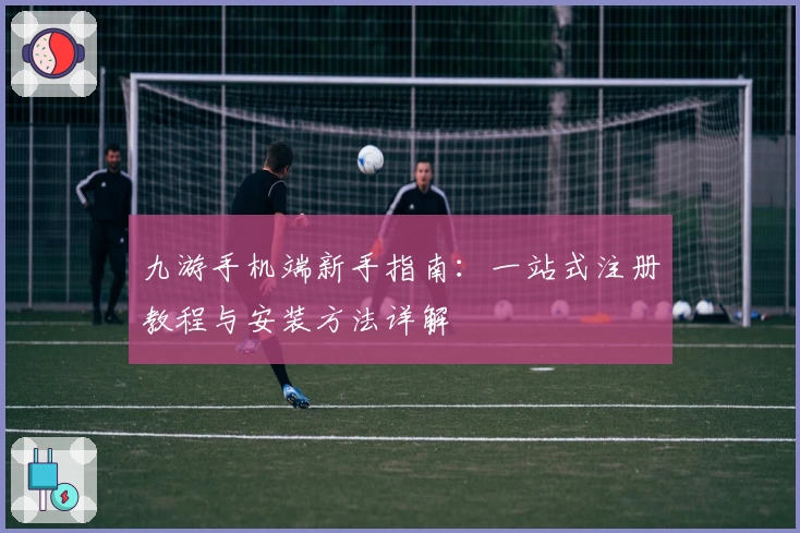 九游手机端新手指南：一站式注册教程与安装方法详解