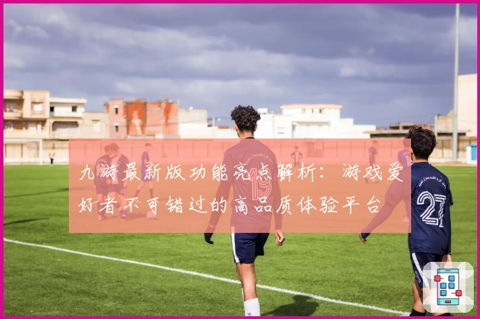 九游最新版功能亮点解析：游戏爱好者不可错过的高品质体验平台