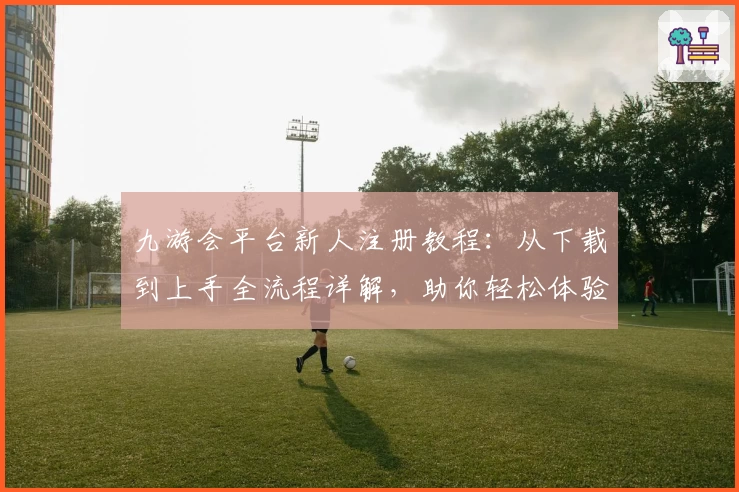 九游会平台新人注册教程：从下载到上手全流程详解，助你轻松体验核心功能