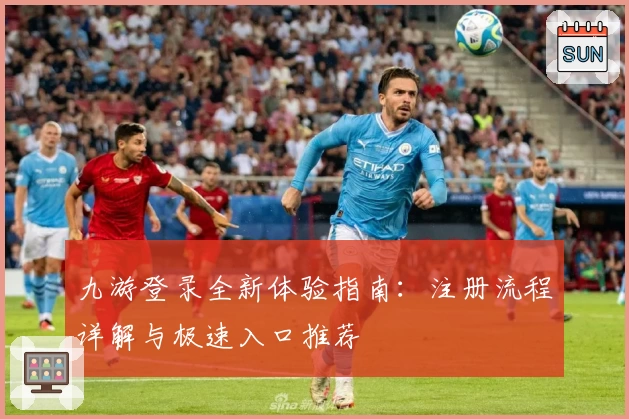 九游登录全新体验指南:注册流程详解与极速入口推荐