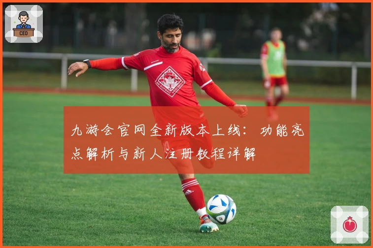 九游会官网全新版本上线：功能亮点解析与新人注册教程详解