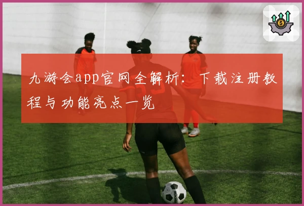 九游会app官网全解析：下载注册教程与功能亮点一览