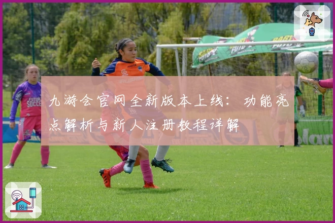 九游会官网全新版本上线:功能亮点解析与新人注册教程详解