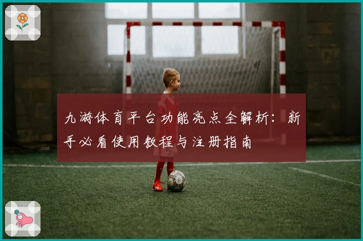 九游体育平台功能亮点全解析：新手必看使用教程与注册指南