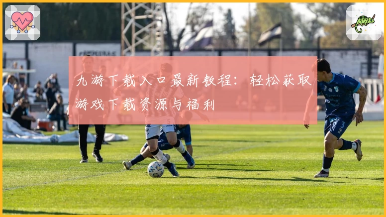 九游下载入口最新教程：轻松获取游戏下载资源与福利