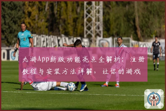 九游App新版功能亮点全解析:注册教程与安装方法详解,让你的游戏之旅更畅快