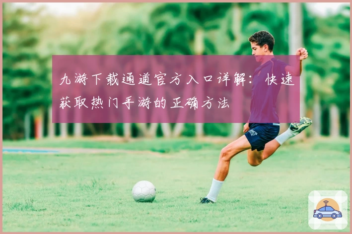 九游下载通道官方入口详解：快速获取热门手游的正确方法