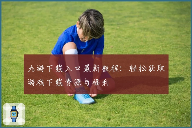 九游下载入口最新教程:轻松获取游戏下载资源与福利
