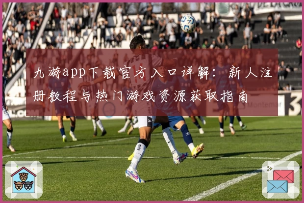 九游app下载官方入口详解：新人注册教程与热门游戏资源获取指南