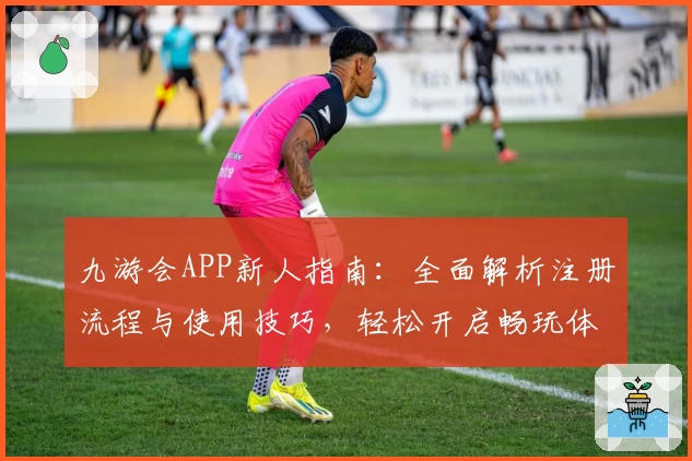 九游会APP新人指南：全面解析注册流程与使用技巧，轻松开启畅玩体验