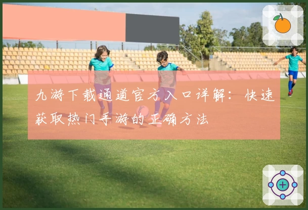 九游下载通道官方入口详解：快速获取热门手游的正确方法