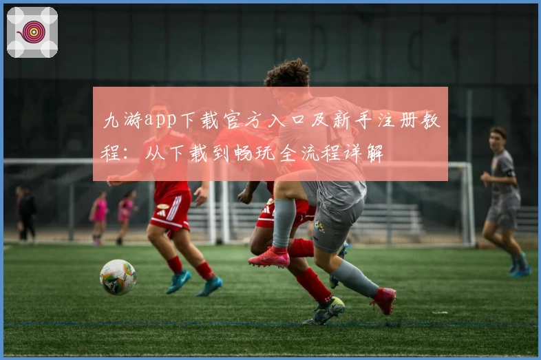 九游app下载官方入口及新手注册教程：从下载到畅玩全流程详解