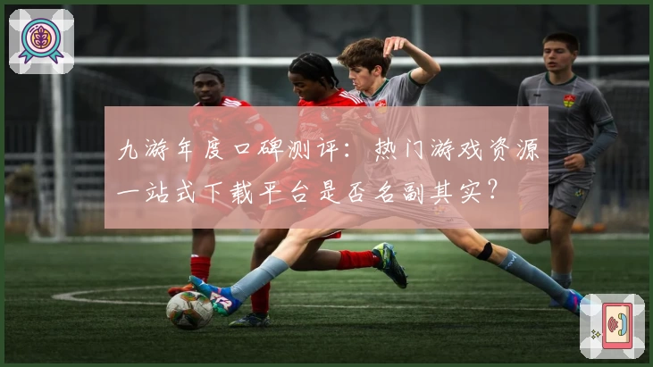 九游年度口碑测评：热门游戏资源一站式下载平台是否名副其实？