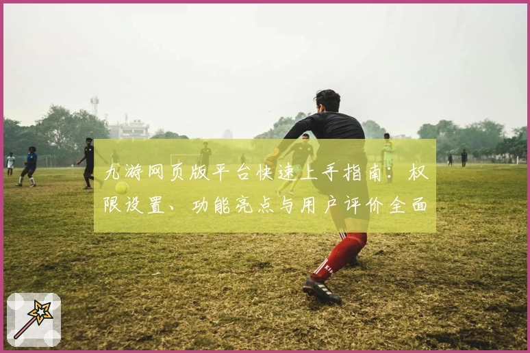 九游网页版平台快速上手指南：权限设置、功能亮点与用户评价全面解析