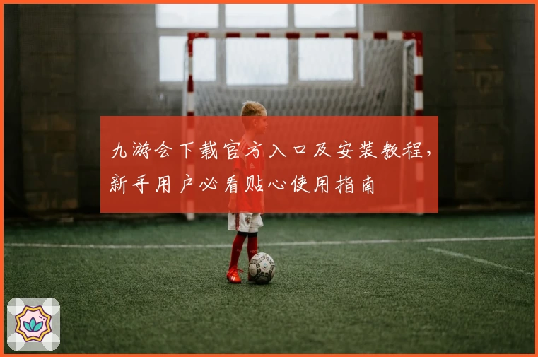 九游会下载官方入口及安装教程，新手用户必看贴心使用指南