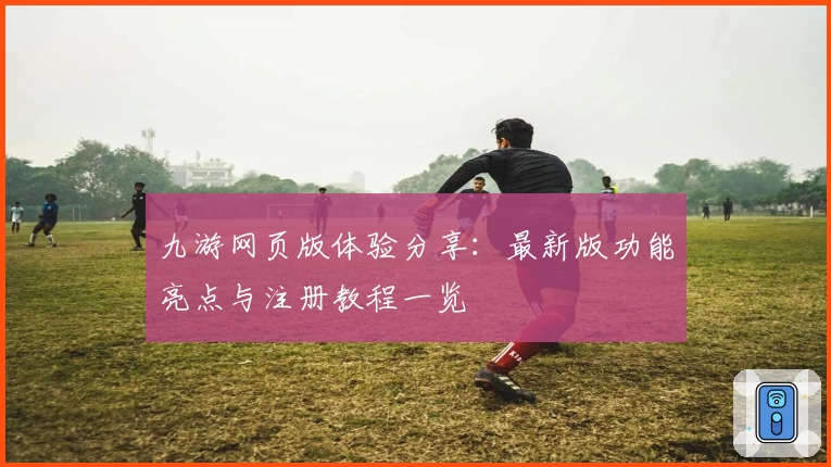九游网页版体验分享：最新版功能亮点与注册教程一览